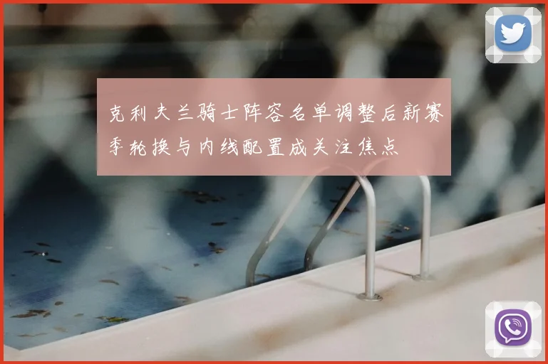 克利夫兰骑士阵容名单调整后新赛季轮换与内线配置成关注焦点