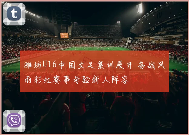 潍坊U16中国女足集训展开 备战风雨彩虹赛事考验新人阵容