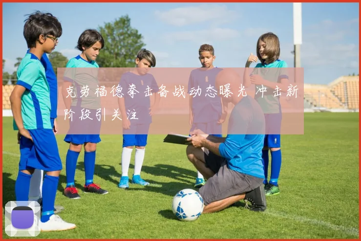 克劳福德拳击备战动态曝光 冲击新阶段引关注