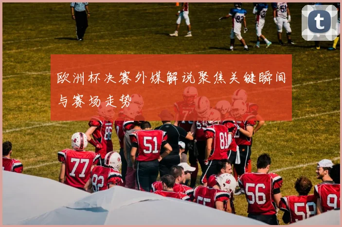 欧洲杯决赛外媒解说聚焦关键瞬间与赛场走势