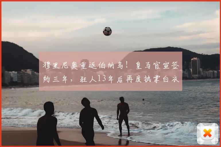 穆里尼奥重返伯纳乌！皇马官宣签约三年，狂人13年后再度执掌白衣军团