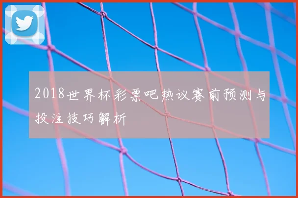 2018世界杯彩票吧热议赛前预测与投注技巧解析