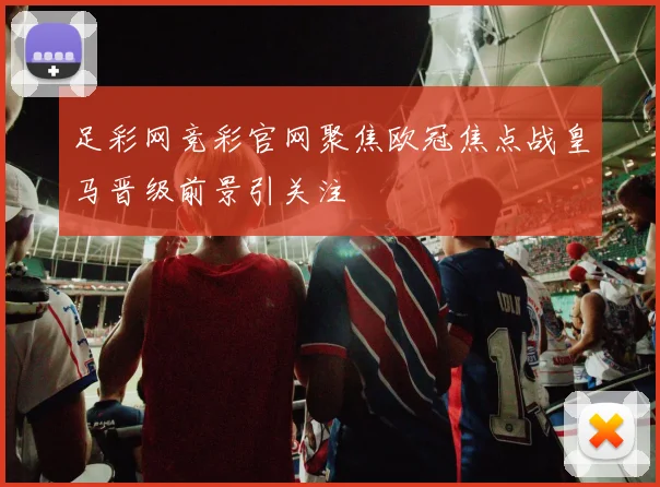 足彩网竞彩官网聚焦欧冠焦点战皇马晋级前景引关注