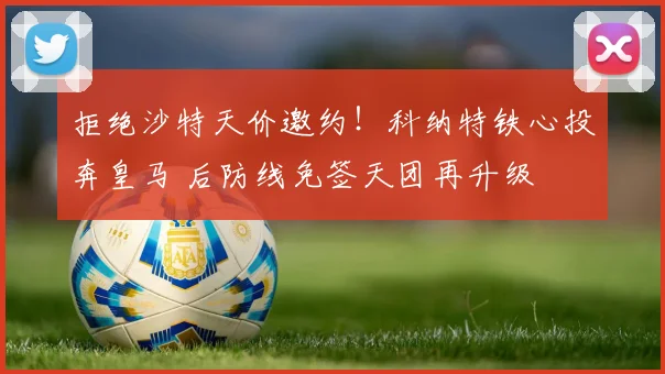 拒绝沙特天价邀约!科纳特铁心投奔皇马 后防线免签天团再升级