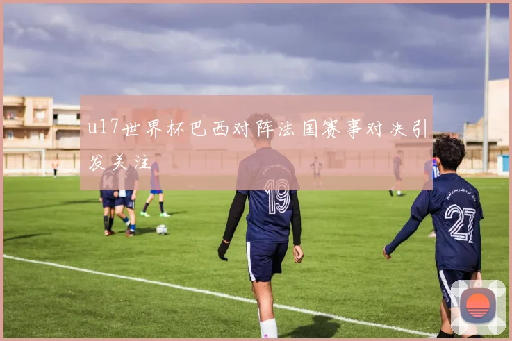u17世界杯巴西对阵法国赛事对决引发关注