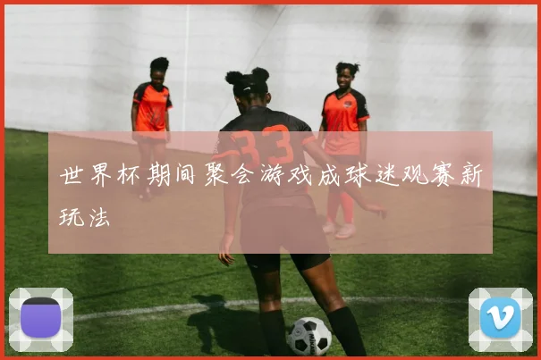 世界杯期间聚会游戏成球迷观赛新玩法