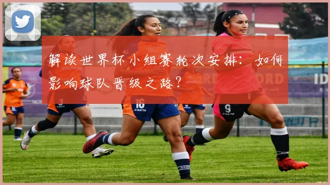 解读世界杯小组赛轮次安排：如何影响球队晋级之路？