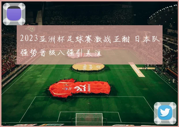 2023亚洲杯足球赛激战正酣 日本队强势晋级八强引关注