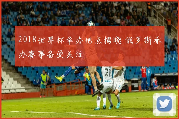 2018世界杯举办地点揭晓 俄罗斯承办赛事备受关注