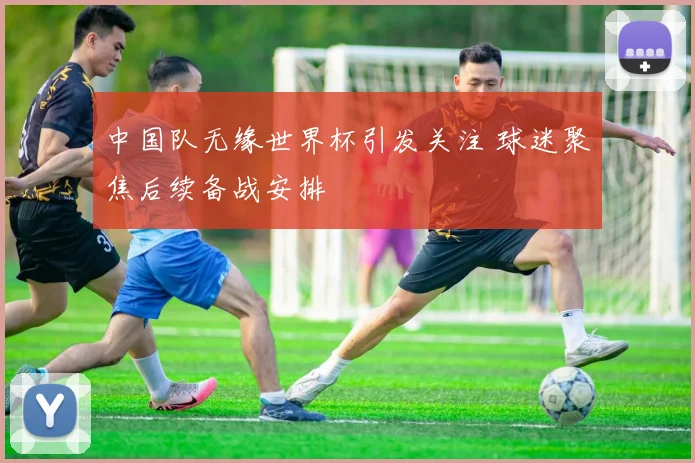 中国队无缘世界杯引发关注 球迷聚焦后续备战安排