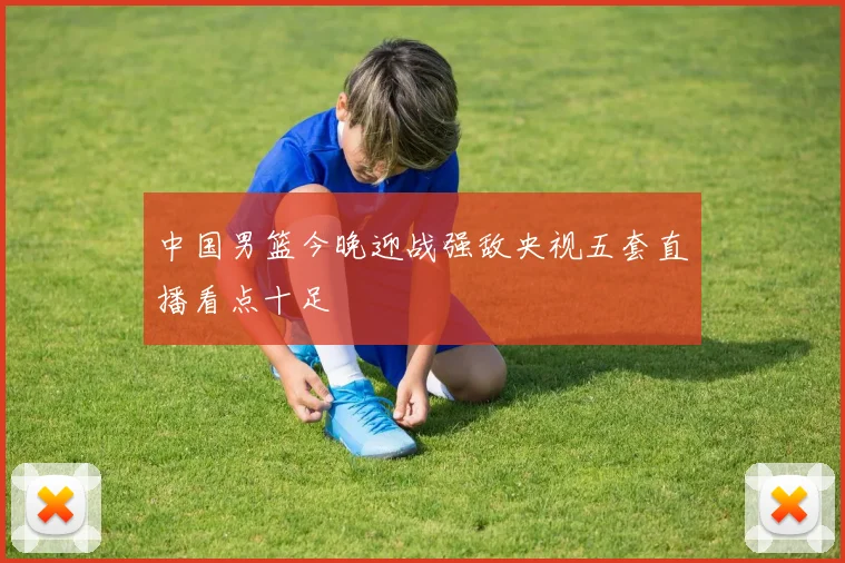 中国男篮今晚迎战强敌央视五套直播看点十足